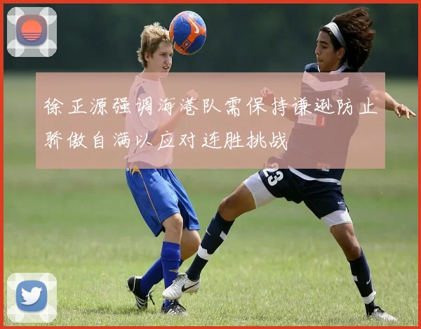 徐正源强调海港队需保持谦逊防止骄傲自满以应对连胜挑战