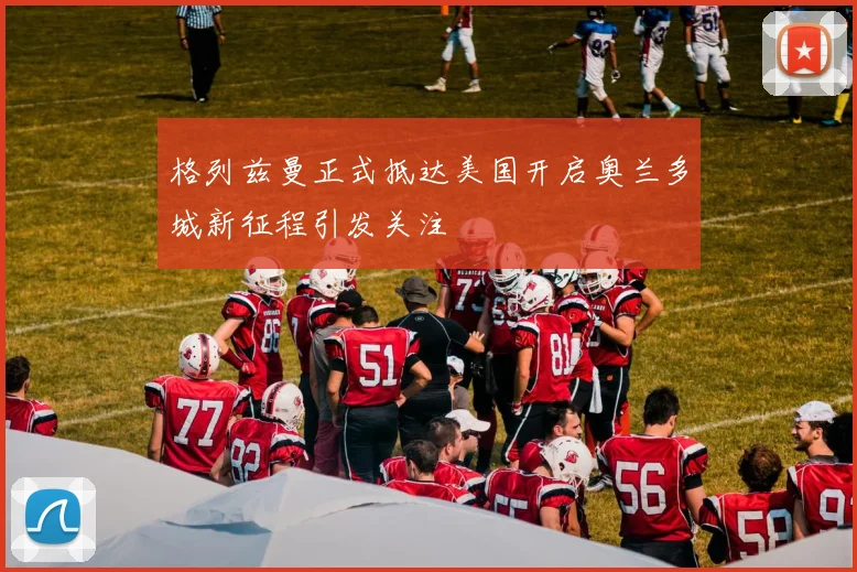格列兹曼正式抵达美国开启奥兰多城新征程引发关注