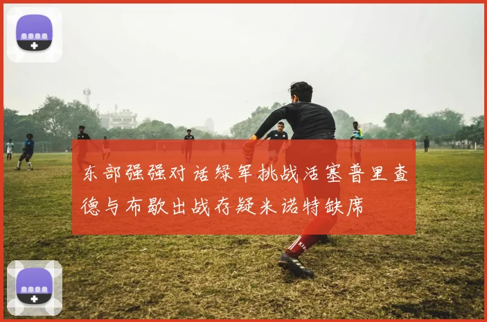 东部强强对话绿军挑战活塞普里查德与布歇出战存疑米诺特缺席