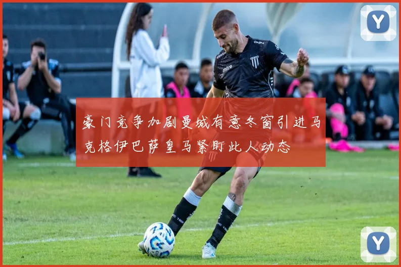豪门竞争加剧曼城有意冬窗引进马克格伊巴萨皇马紧盯此人动态