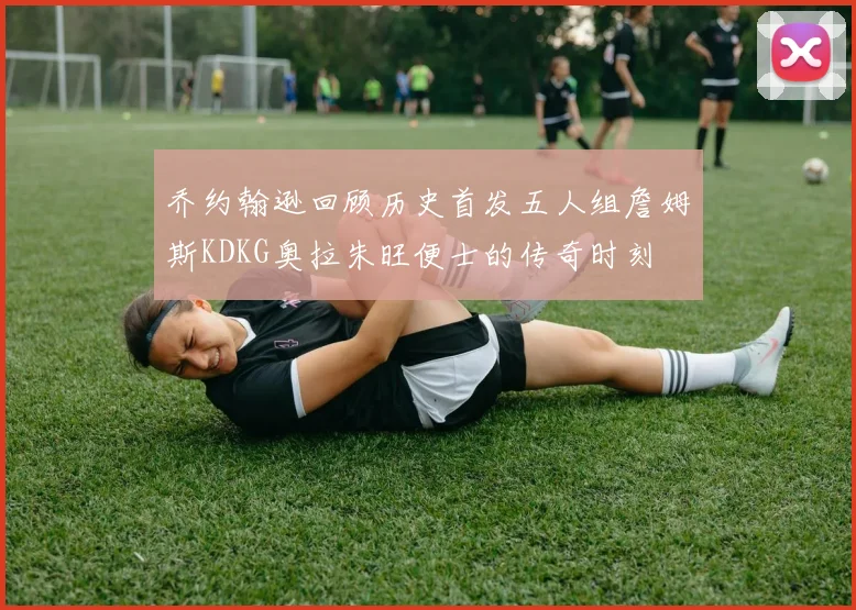 乔约翰逊回顾历史首发五人组詹姆斯KDKG奥拉朱旺便士的传奇时刻