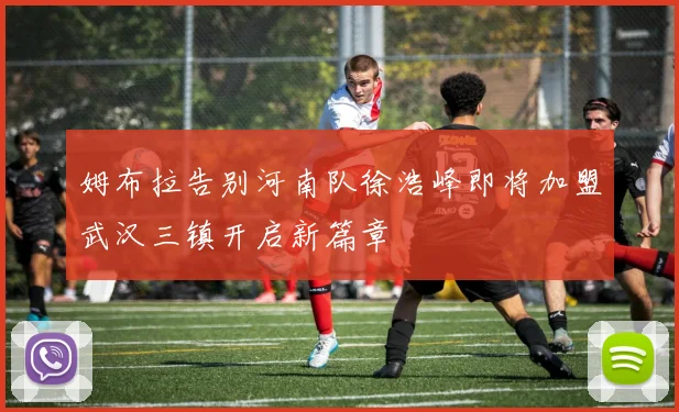 姆布拉告别河南队徐浩峰即将加盟武汉三镇开启新篇章