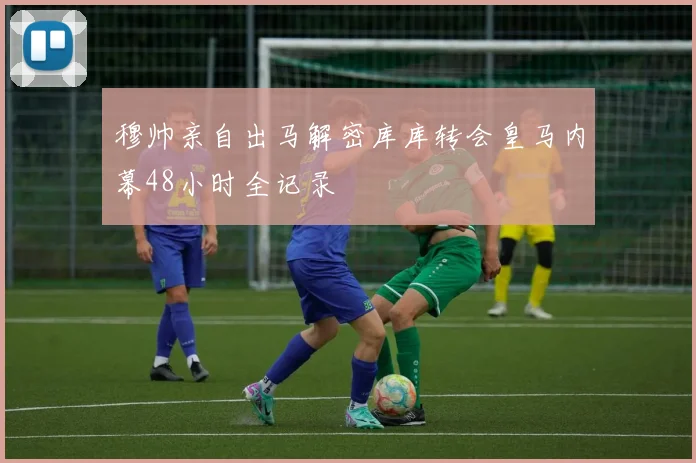 穆帅亲自出马解密库库转会皇马内幕48小时全记录