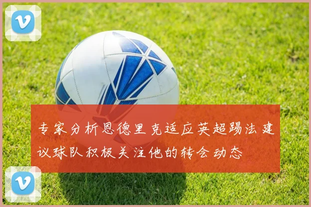 专家分析恩德里克适应英超踢法建议球队积极关注他的转会动态