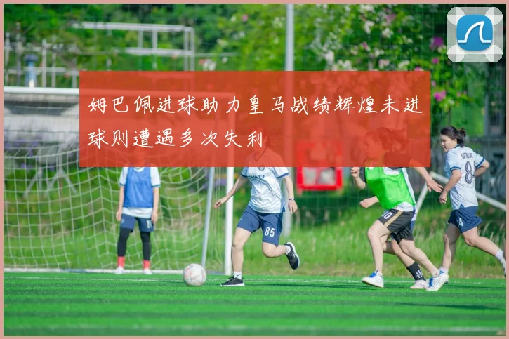 姆巴佩进球助力皇马战绩辉煌未进球则遭遇多次失利