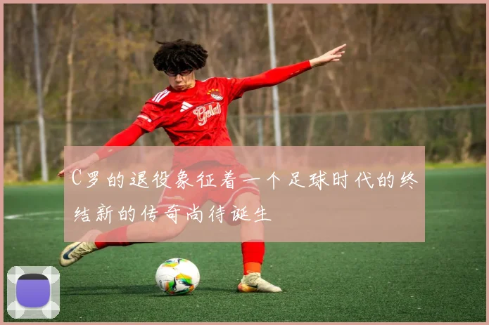 C罗的退役象征着一个足球时代的终结新的传奇尚待诞生