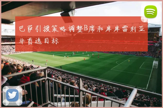 巴萨引援策略调整B席和库库雷利亚非首选目标