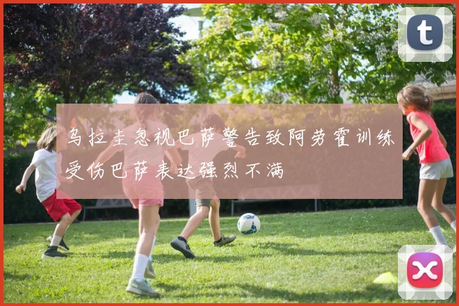乌拉圭忽视巴萨警告致阿劳霍训练受伤巴萨表达强烈不满