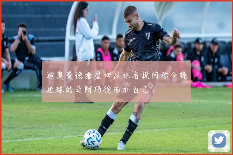 迪奥曼德谦虚回应记者提问称今晚进球的是阿玛德而非自己