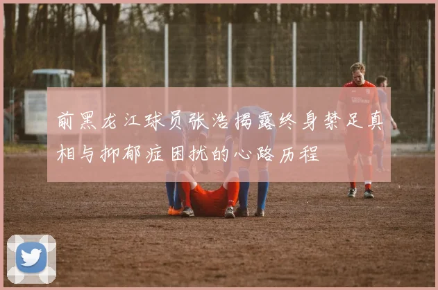 前黑龙江球员张浩揭露终身禁足真相与抑郁症困扰的心路历程
