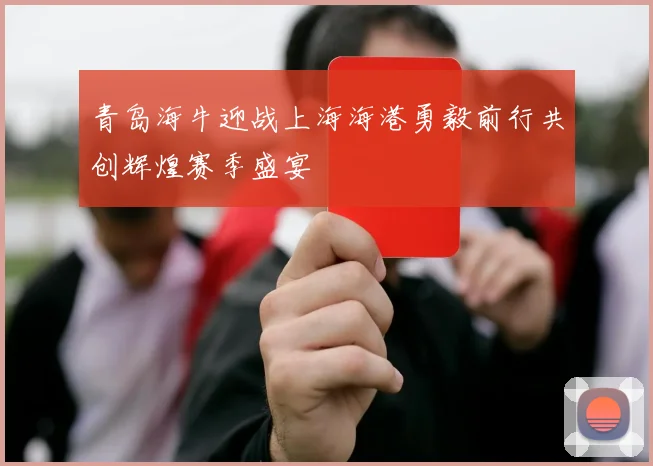 青岛海牛迎战上海海港勇毅前行共创辉煌赛季盛宴