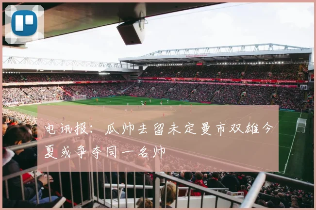 电讯报：瓜帅去留未定曼市双雄今夏或争夺同一名帅