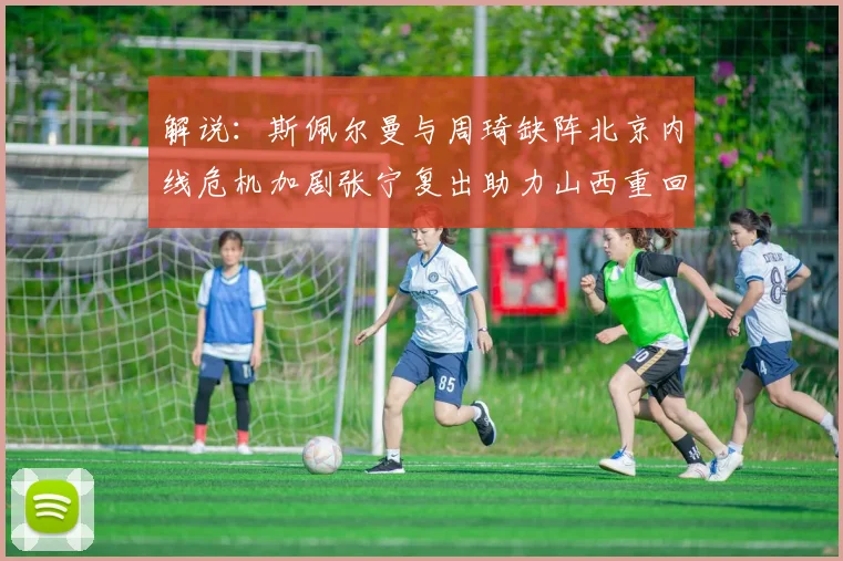 解说：斯佩尔曼与周琦缺阵北京内线危机加剧张宁复出助力山西重回正轨