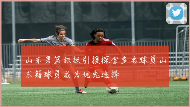 山东男篮积极引援探索多名球员山东籍球员成为优先选择