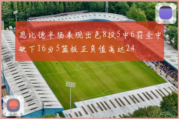 恩比德半场表现出色8投5中6罚全中砍下16分5篮板正负值高达24
