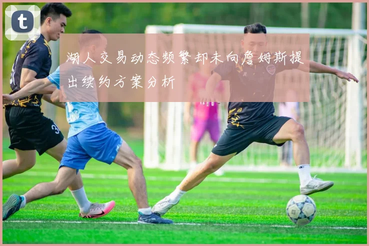 湖人交易动态频繁却未向詹姆斯提出续约方案分析