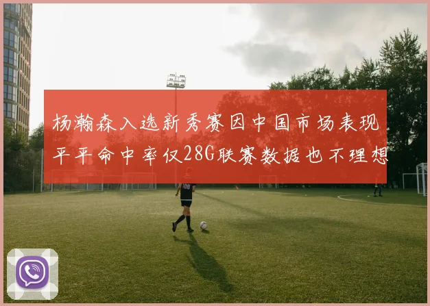 杨瀚森入选新秀赛因中国市场表现平平命中率仅28G联赛数据也不理想
