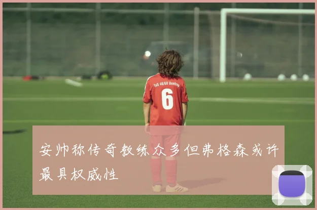安帅称传奇教练众多但弗格森或许最具权威性